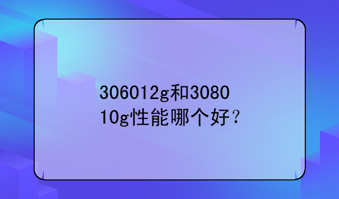 306012g和308010g性能哪个好？