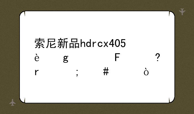索尼新品hdrcx405这款摄像机怎么样？