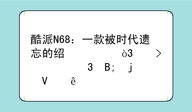 酷派N68：一款被时代遗忘的经典，以及它背后的故事