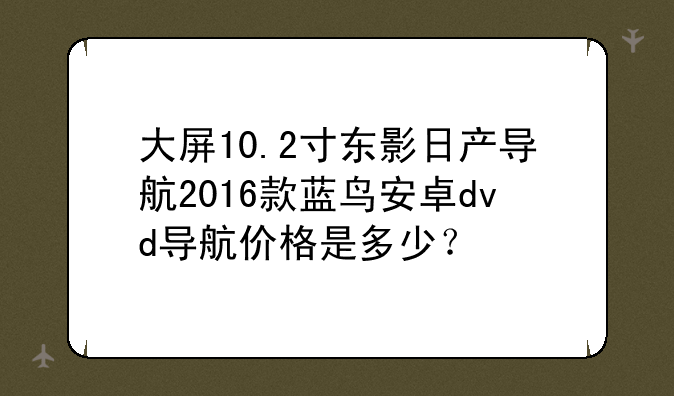大屏10.2寸东影日产导航2016款蓝鸟安卓dvd导航价格是多少？