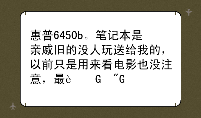 惠普6450b。笔记本是亲戚旧的没人玩送给我的，以前只是用来看电影也没注意，最近我要用发现卡的不行