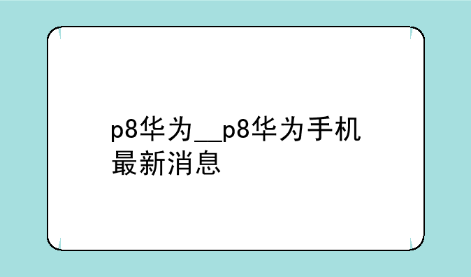 p8华为__p8华为手机最新消息
