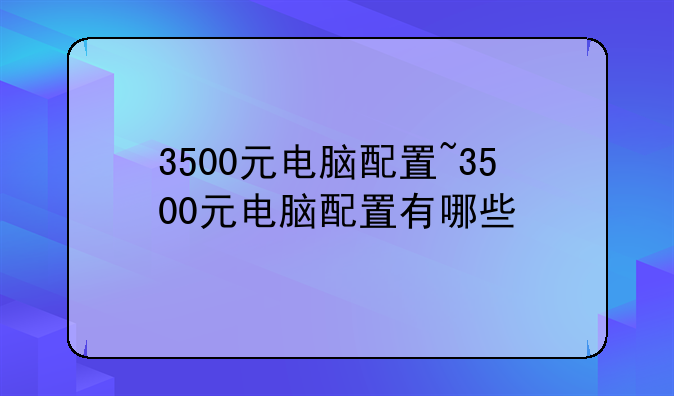 3500元电脑配置~3500元电脑配置有哪些