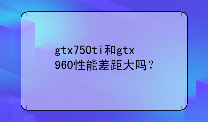 gtx750ti和gtx960性能差距大吗？