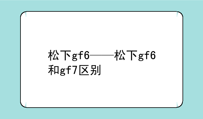 松下gf6——松下gf6和gf7区别