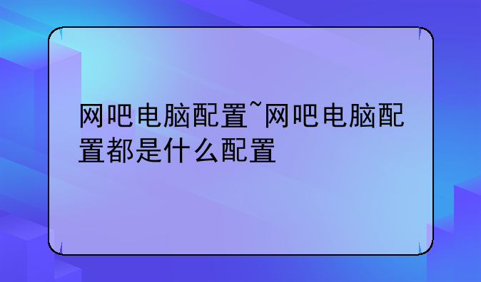 网吧电脑配置~网吧电脑配置都是什么配置
