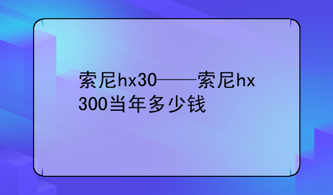 索尼hx30——索尼hx300当年多少钱