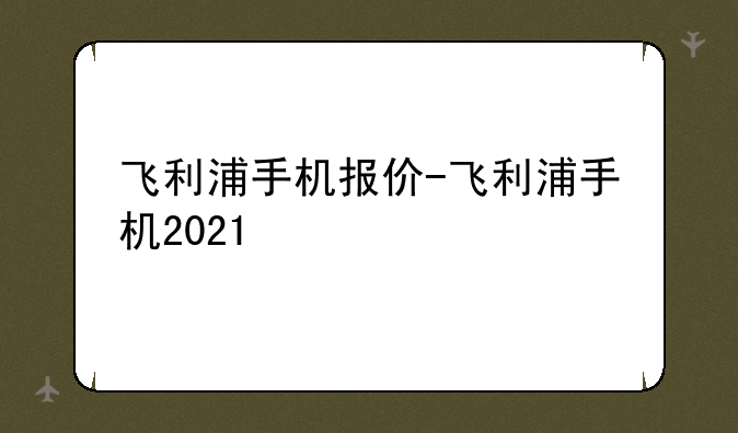 飞利浦手机报价-飞利浦手机2021