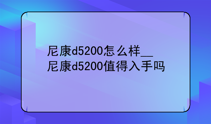 尼康d5200怎么样__尼康d5200值得入手吗