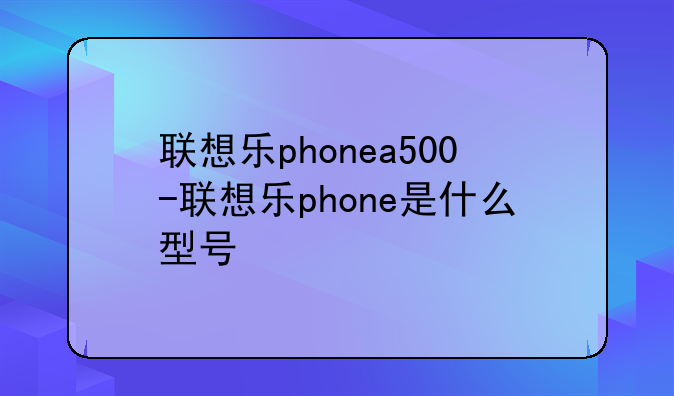 联想乐phonea500-联想乐phone是什么型号
