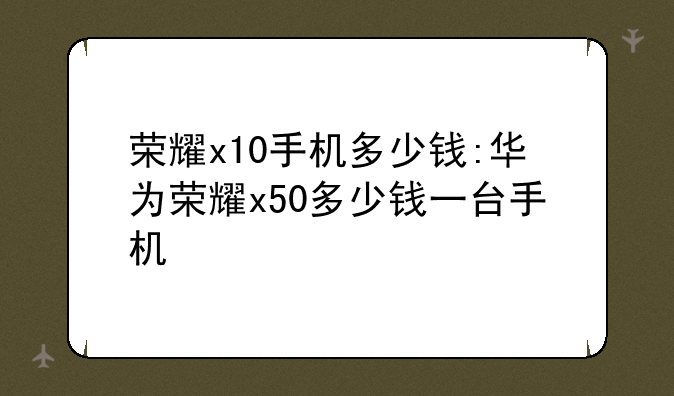 荣耀x10手机多少钱:华为荣耀x50多少钱一台手机