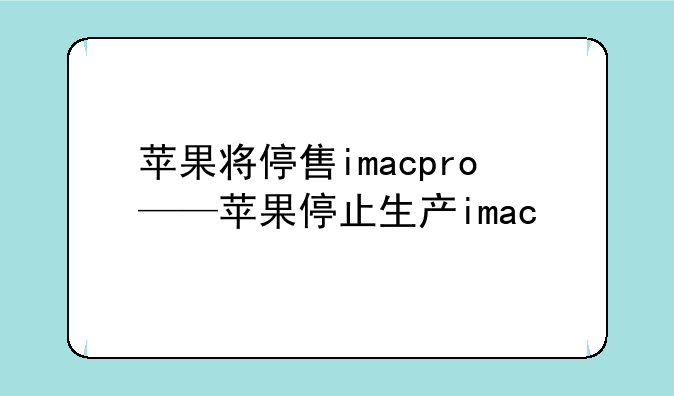 苹果将停售imacpro——苹果停止生产imac