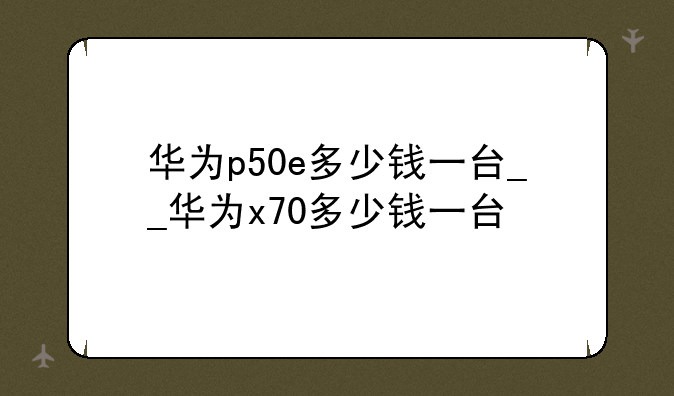 华为p50e多少钱一台__华为x70多少钱一台