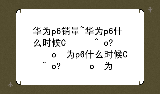华为p6销量~华为p6什么时候开始出售的