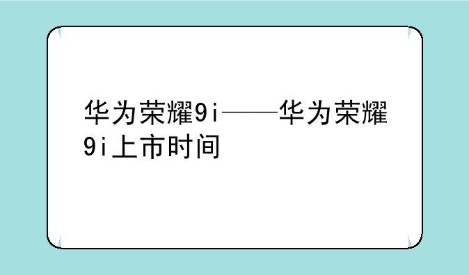 华为荣耀9i——华为荣耀9i上市时间