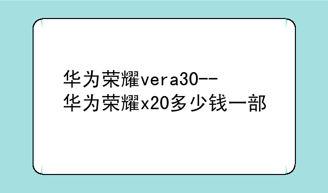 华为荣耀vera30--华为荣耀x20多少钱一部