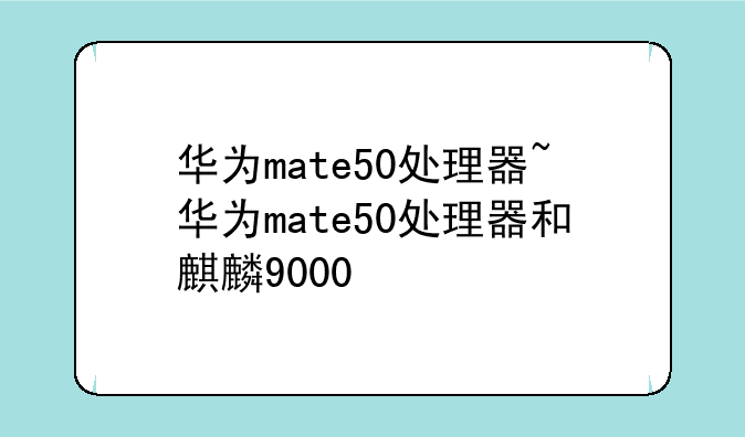 华为mate50处理器~华为mate50处理器和麒麟9000