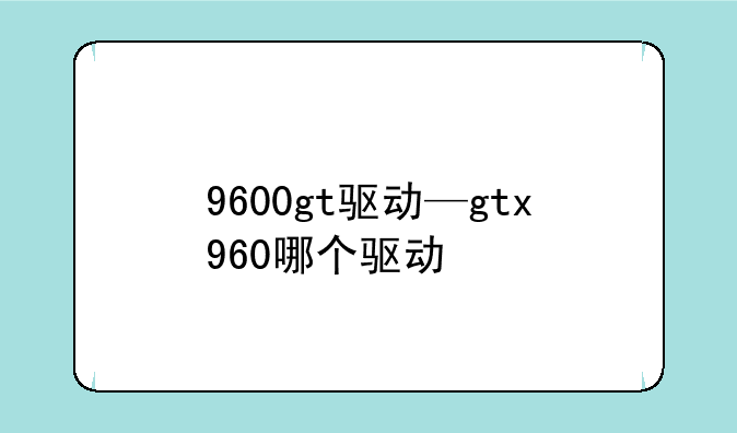 9600gt驱动—gtx960哪个驱动