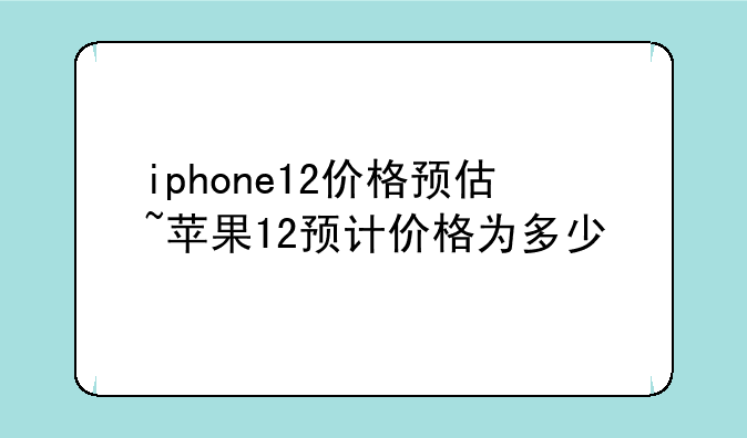 iphone12价格预估~苹果12预计价格为多少
