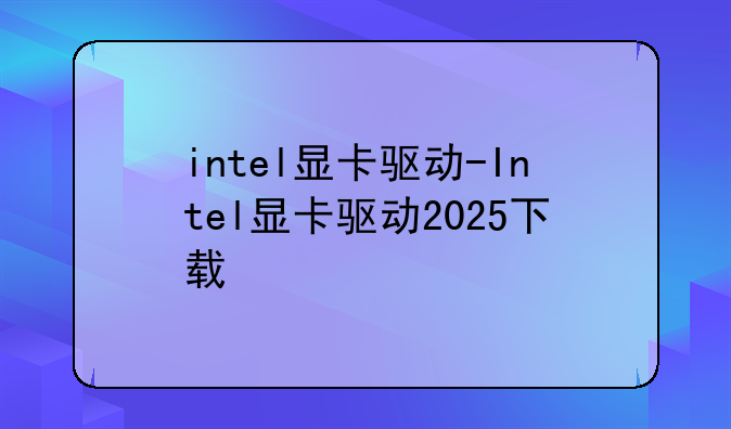 intel显卡驱动-Intel显卡驱动2025下载